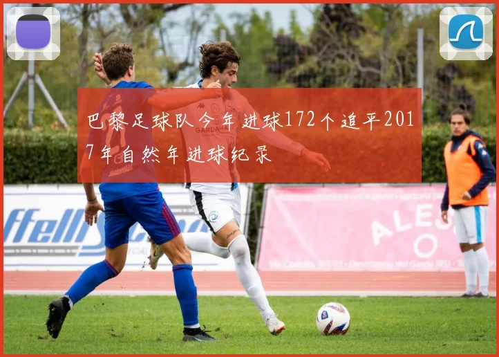 巴黎足球队今年进球172个追平2017年自然年进球纪录