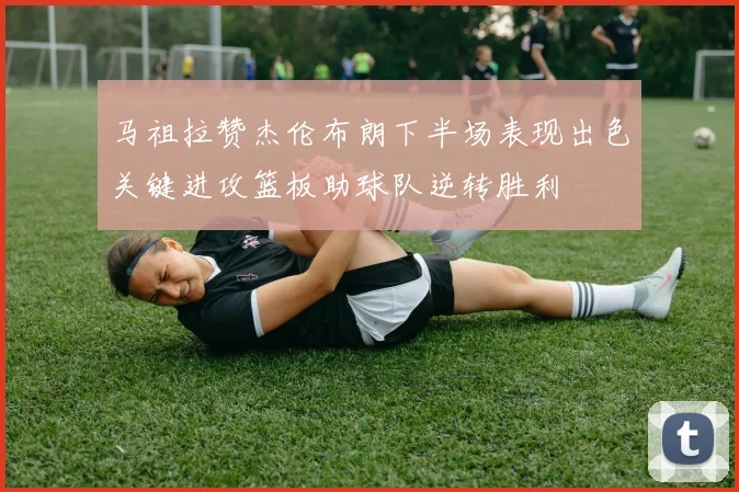 马祖拉赞杰伦布朗下半场表现出色关键进攻篮板助球队逆转胜利