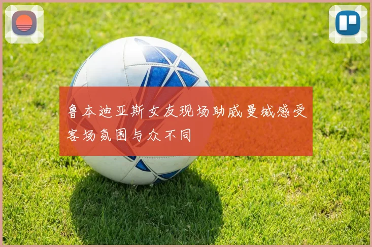 鲁本迪亚斯女友现场助威曼城感受客场氛围与众不同