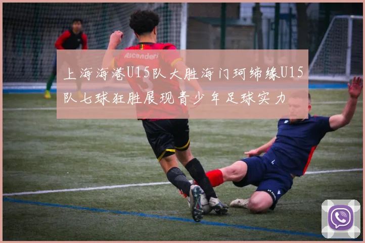 上海海港U15队大胜海门珂缔缘U15队七球狂胜展现青少年足球实力