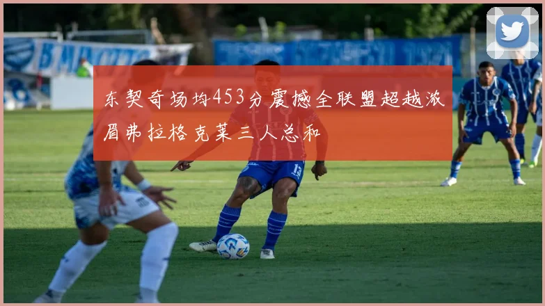 东契奇场均453分震撼全联盟超越浓眉弗拉格克莱三人总和