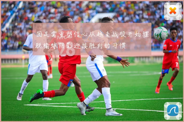 国足需重塑信心从越南战役开始摆脱输球阴影迎接胜利的习惯