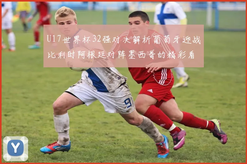 U17世界杯32强对决解析葡萄牙迎战比利时阿根廷对阵墨西哥的精彩看点