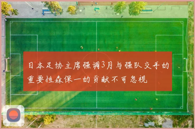 日本足协主席强调3月与强队交手的重要性森保一的贡献不可忽视