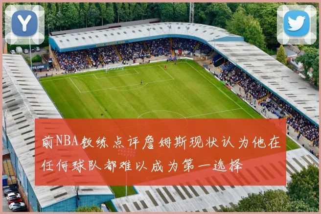 前NBA教练点评詹姆斯现状认为他在任何球队都难以成为第一选择