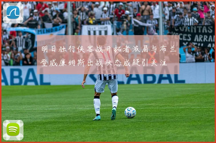 明日独行侠客战开拓者浓眉与布兰登威廉姆斯出战状态成疑引关注