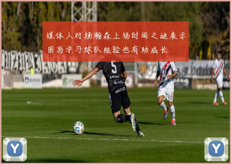 媒体人对杨瀚森上场时间之谜表示困惑学习球队经验也有助成长