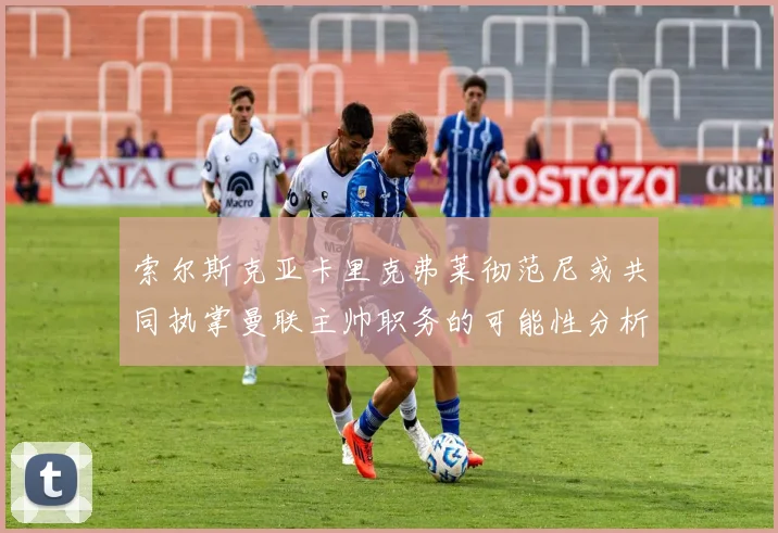 索尔斯克亚卡里克弗莱彻范尼或共同执掌曼联主帅职务的可能性分析
