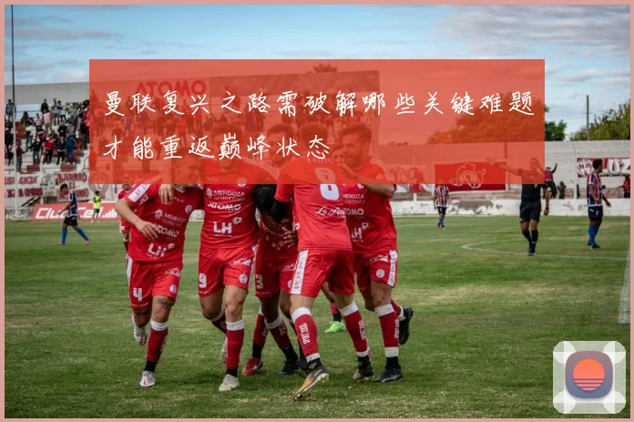 曼联复兴之路需破解哪些关键难题才能重返巅峰状态