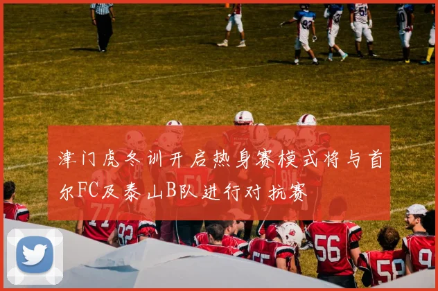 津门虎冬训开启热身赛模式将与首尔FC及泰山B队进行对抗赛