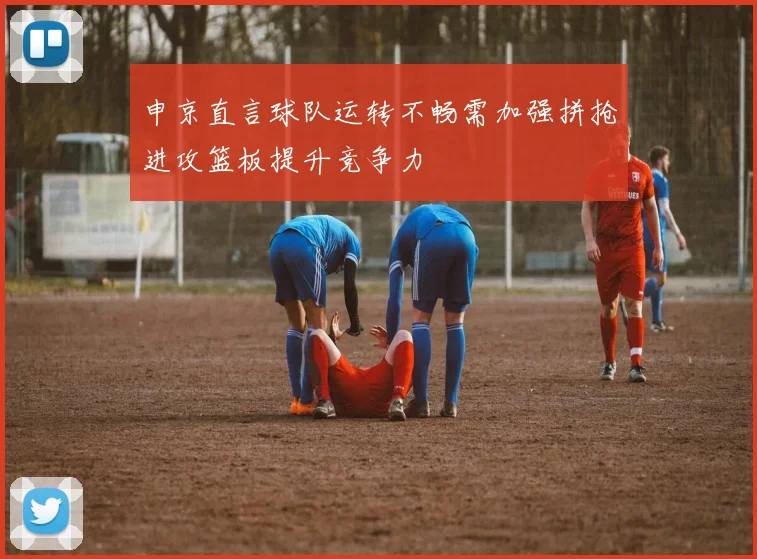 申京直言球队运转不畅需加强拼抢进攻篮板提升竞争力