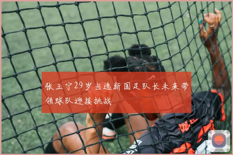 张玉宁29岁当选新国足队长未来带领球队迎接挑战