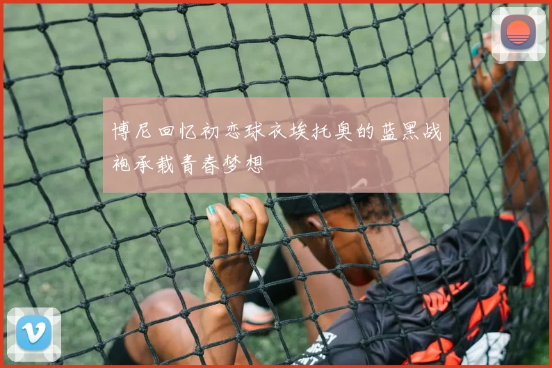 博尼回忆初恋球衣埃托奥的蓝黑战袍承载青春梦想