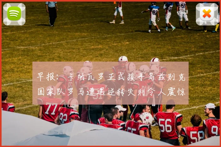 早报：卡纳瓦罗正式接手乌兹别克国家队罗马遭遇逆转失利令人震惊
