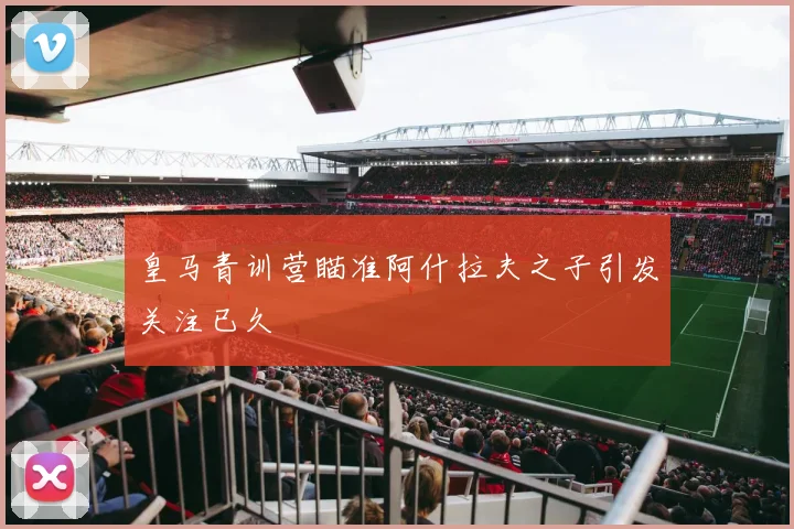 皇马青训营瞄准阿什拉夫之子引发关注已久