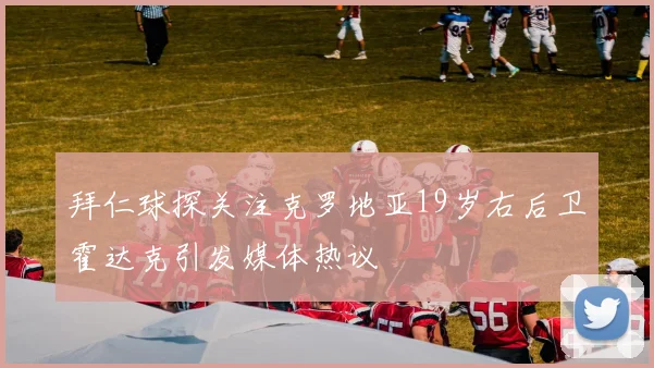 拜仁球探关注克罗地亚19岁右后卫霍达克引发媒体热议