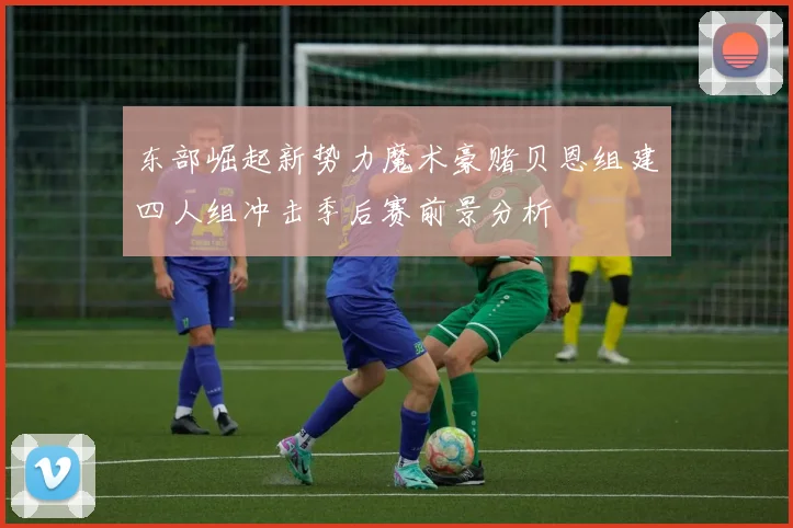 东部崛起新势力魔术豪赌贝恩组建四人组冲击季后赛前景分析