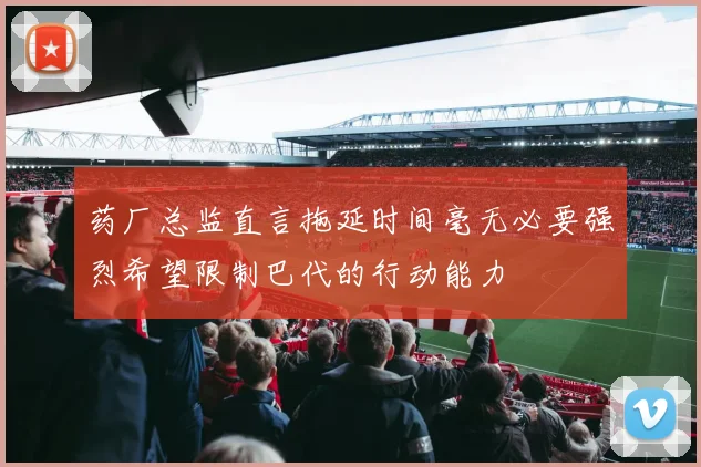 药厂总监直言拖延时间毫无必要强烈希望限制巴代的行动能力
