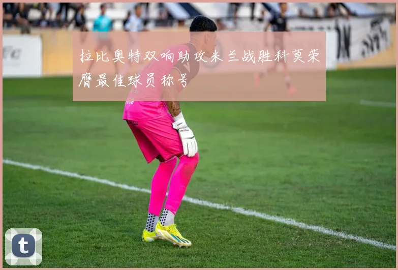 拉比奥特双响助攻米兰战胜科莫荣膺最佳球员称号