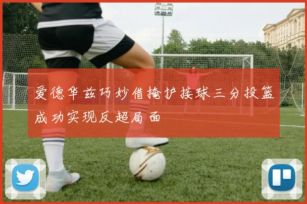 爱德华兹巧妙借掩护接球三分投篮成功实现反超局面