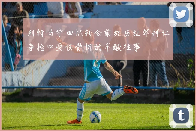 利特马宁回忆转会前经历红军拜仁争抢中受伤骨折的辛酸往事