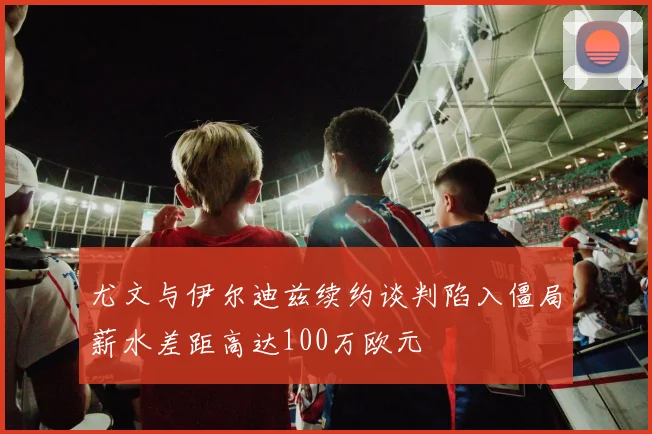 尤文与伊尔迪兹续约谈判陷入僵局薪水差距高达100万欧元